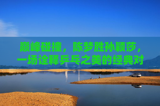 巅峰碰撞,陈梦胜孙颖莎,一场诠释乒乓之美的经典对决,巅峰碰撞,陈梦孙颖莎诠释乒乓经典之美