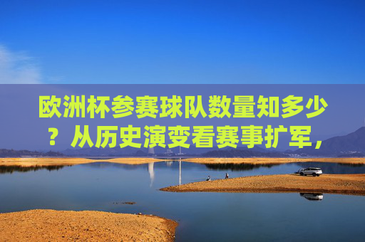 欧洲杯参赛球队数量知多少?从历史演变看赛事扩军,欧洲杯参赛球队数量,从历史演变看赛事扩军