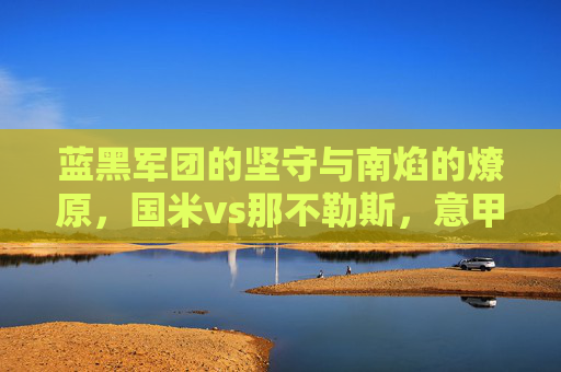 蓝黑军团的坚守与南焰的燎原,国米vs那不勒斯,意甲王座的宿命对决,蓝黑军团与南焰,意甲王座的宿命对决