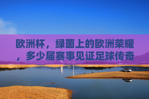 欧洲杯,绿茵上的欧洲荣耀,多少届赛事见证足球传奇?欧洲杯,绿茵荣耀,届届见证足球传奇
