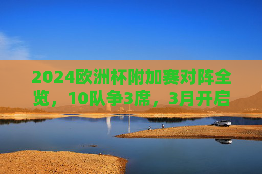 2024欧洲杯附加赛对阵全览,10队争3席,3月开启生死战,2024欧洲杯附加赛,10队争3席,3月开启生死战