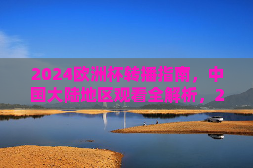 2024欧洲杯转播指南，中国大陆地区观看全解析，2024欧洲杯中国大陆地区转播指南，观看全解析