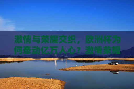 激情与荣耀交织,欧洲杯为何牵动亿万人心?激情荣耀交织,欧洲杯为何牵动亿万人心?