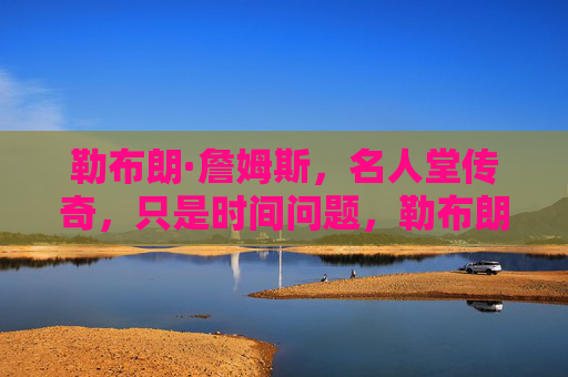 勒布朗·詹姆斯，名人堂传奇，只是时间问题，勒布朗·詹姆斯，名人堂传奇，只是时间问题