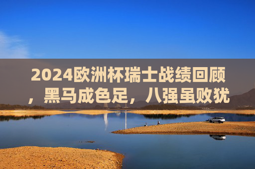 2024欧洲杯瑞士战绩回顾,黑马成色足,八强虽败犹荣