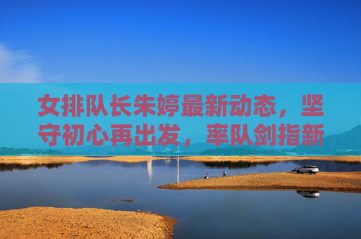 女排队长朱婷最新动态，坚守初心再出发，率队剑指新高峰，女排队长朱婷坚守初心再出发 率队剑指新高峰