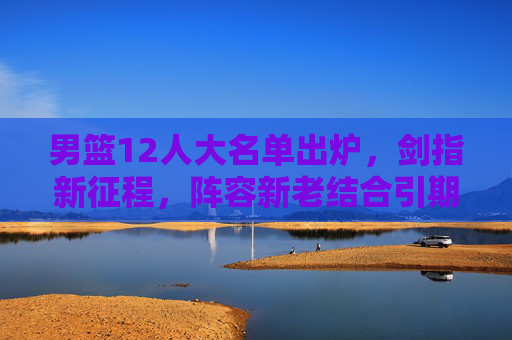 男篮12人大名单出炉,剑指新征程,阵容新老结合引期待,男篮12人大名单出炉,新老结合剑指新征程引期待