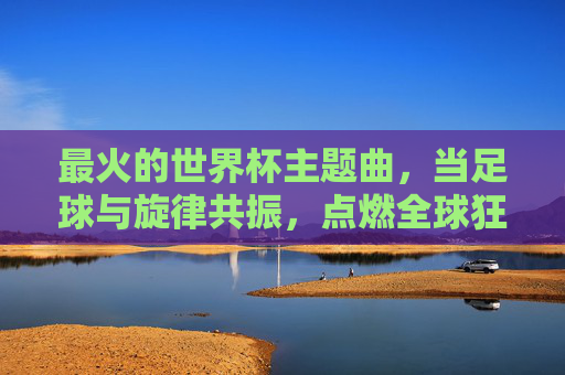 最火的世界杯主题曲,当足球与旋律共振,点燃全球狂欢,足球旋律共振,点燃全球世界杯狂欢