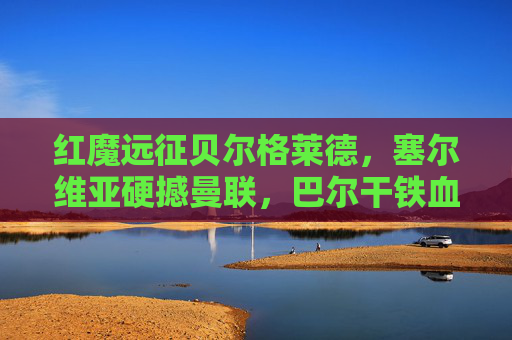 红魔远征贝尔格莱德，塞尔维亚硬撼曼联，巴尔干铁血与英超风暴的碰撞，红魔远征贝尔格莱德，巴尔干铁血硬撼英超风暴
