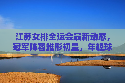 江苏女排全运会最新动态，冠军阵容雏形初显，年轻球员挑大梁引关注，江苏女排全运会冠军阵容雏形初显 年轻球员挑大梁