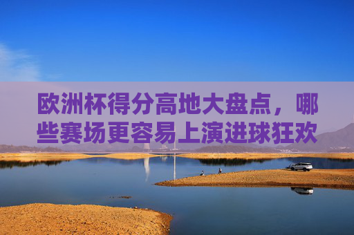 欧洲杯得分高地大盘点，哪些赛场更容易上演进球狂欢？欧洲杯得分高地大盘点，哪些赛场更易上演进球狂欢？