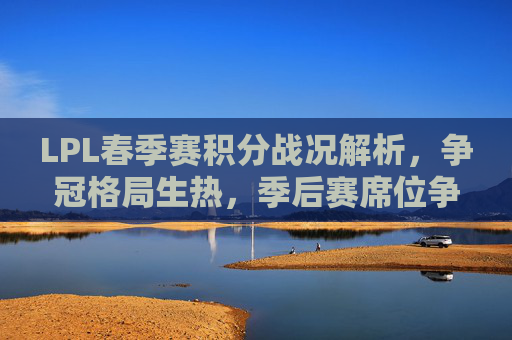 LPL春季赛积分战况解析,争冠格局生热,季后赛席位争夺白热化,LPL春季赛争冠格局升温 季后赛席位争夺白热化