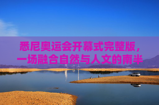 悉尼奥运会开幕式完整版,一场融合自然与人文的南半球狂欢,悉尼奥运会开幕式完整版,融合自然与人文的南半球狂欢