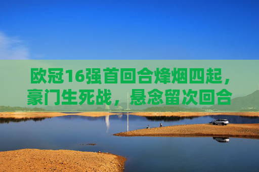 欧冠16强首回合烽烟四起，豪门生死战，悬念留次回合，欧冠16强首回合，豪门生死战，悬念留次回合