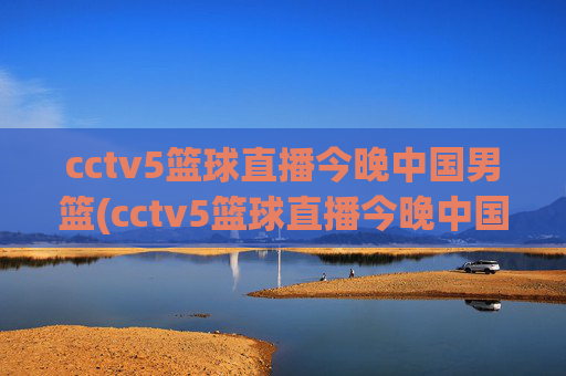 cctv5篮球直播今晚中国男篮(cctv5篮球直播今晚中国男篮对上淘汰赛)今晚CCTV5直播中国男篮淘汰赛