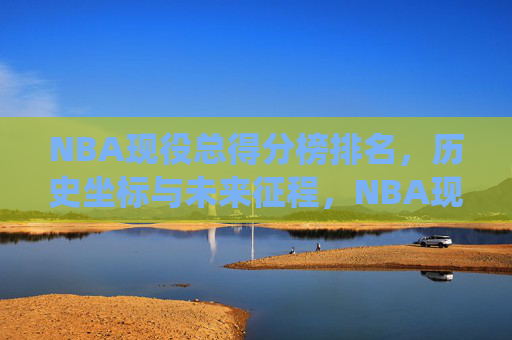 NBA现役总得分榜排名,历史坐标与未来征程,NBA现役总得分榜排名,历史坐标与未来征程