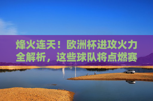 烽火连天！欧洲杯进攻火力全解析，这些球队将点燃赛场激情，烽火连天！欧洲杯进攻火力全解析，点燃赛场激情
