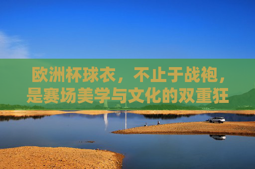欧洲杯球衣，不止于战袍，是赛场美学与文化的双重狂欢，欧洲杯球衣，不止于战袍，是赛场美学与文化的双重狂欢