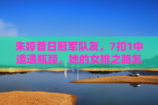 朱婷昔日冠军队友，7扣1中遭遇瓶颈，她的女排之路怎么了？朱婷昔日冠军队友7扣1中陷瓶颈，女排之路怎么了？