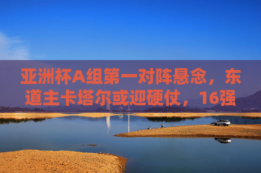 亚洲杯A组第一对阵悬念,东道主卡塔尔或迎硬仗,16强对手藏三大变数,卡塔尔争A组第一悬念迭起,16强对手藏三大变数