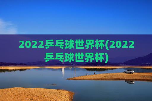 2022乒乓球世界杯(2022乒乓球世界杯)