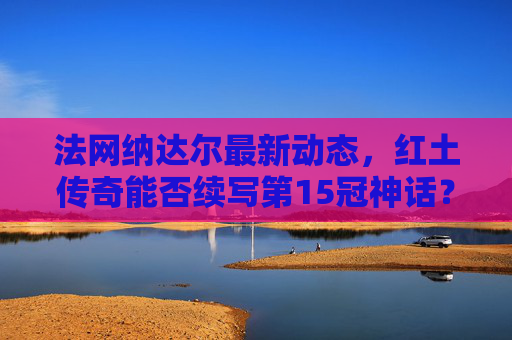 法网纳达尔最新动态,红土传奇能否续写第15冠神话?红土传奇纳达尔法网冲击第15冠神话