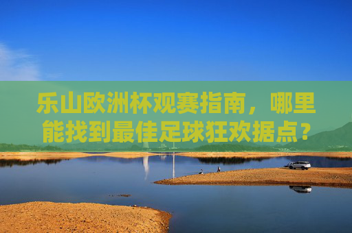 乐山欧洲杯观赛指南,哪里能找到最佳足球狂欢据点?乐山欧洲杯最佳观赛据点指南