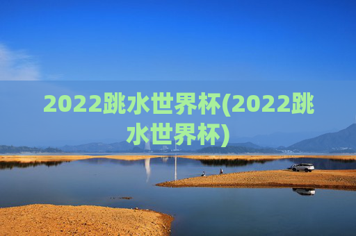 2022跳水世界杯(2022跳水世界杯)