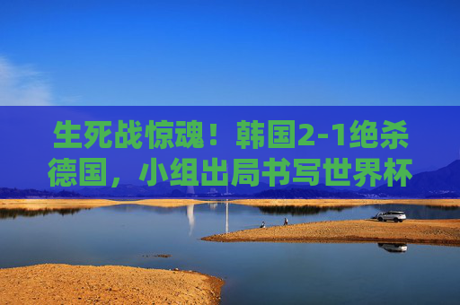 生死战惊魂！韩国2-1绝杀德国，小组出局书写世界杯童话，韩国绝杀德国，小组出局书写世界杯童话