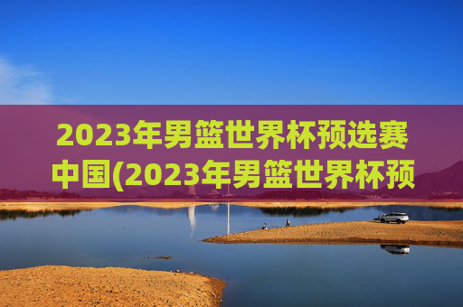 2023年男篮世界杯预选赛中国(2023年男篮世界杯预选赛中国队)