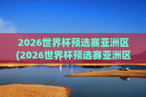 2026世界杯预选赛亚洲区(2026世界杯预选赛亚洲区)