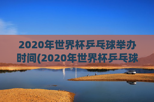 2020年世界杯乒乓球举办时间(2020年世界杯乒乓球举办时间表)
