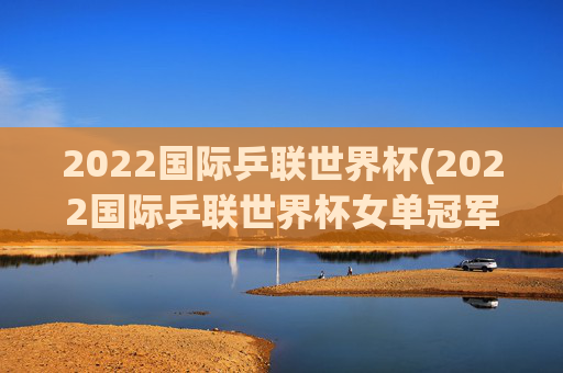 2022国际乒联世界杯(2022国际乒联世界杯女单冠军)