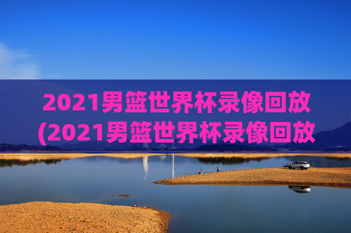 2021男篮世界杯录像回放(2021男篮世界杯录像回放视频)2021男篮世界杯录像回放