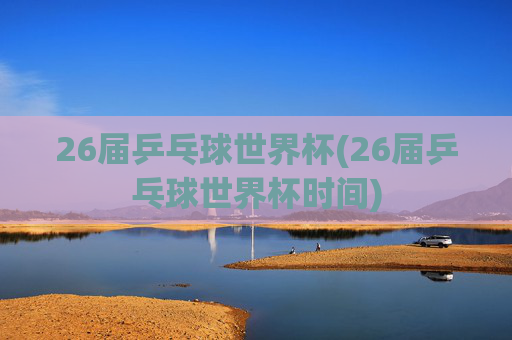 26届乒乓球世界杯(26届乒乓球世界杯时间)