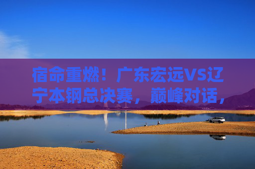宿命重燃!广东宏远VS辽宁本钢总决赛,巅峰对话,王座之争,宿命重燃!广东宏远VS辽宁本钢总决赛巅峰王座战