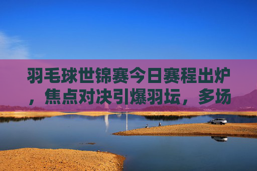 羽毛球世锦赛今日赛程出炉，焦点对决引爆羽坛，多场强强对话不容错过，羽毛球世锦赛今日赛程，焦点对决引爆羽坛，强强对话不容错过