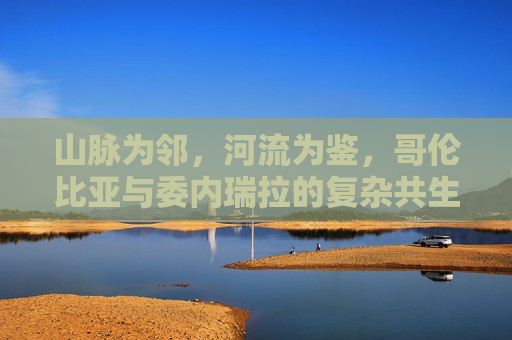 山脉为邻,河流为鉴,哥伦比亚与委内瑞拉的复杂共生史,山河为鉴,哥伦比亚与委内瑞拉的复杂共生史