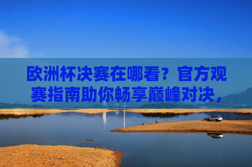 欧洲杯决赛在哪看？官方观赛指南助你畅享巅峰对决，欧洲杯决赛官方观赛指南，畅享巅峰对决