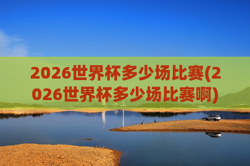 2026世界杯多少场比赛(2026世界杯多少场比赛啊)