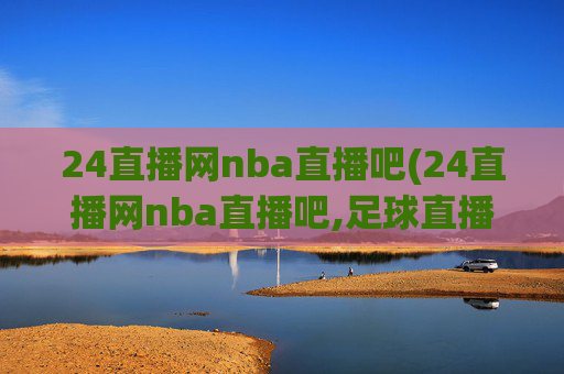 24直播网nba直播吧(24直播网nba直播吧,足球直播五大联赛)24直播网NBA足球直播吧
