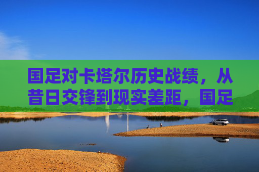 国足对卡塔尔历史战绩,从昔日交锋到现实差距,国足对卡塔尔历史战绩,从昔日交锋到现实差距