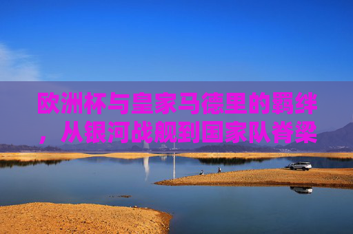 欧洲杯与皇家马德里的羁绊，从银河战舰到国家队脊梁的共生之路，欧洲杯与皇马，银河战舰到国家队脊梁的共生之路