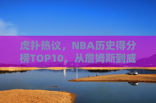 虎扑热议,NBA历史得分榜TOP10,从詹姆斯到威少,谁才是你心中的得分之王?
