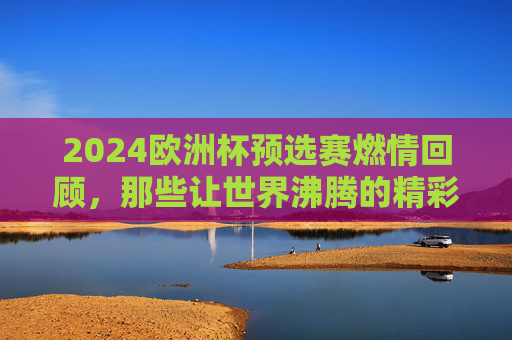 2024欧洲杯预选赛燃情回顾，那些让世界沸腾的精彩瞬间，2024欧洲杯预选赛燃情回顾，那些让世界沸腾的精彩瞬间