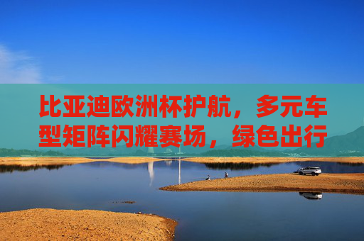 比亚迪欧洲杯护航,多元车型矩阵闪耀赛场,绿色出行赋能国际赛事,比亚迪护航欧洲杯,多元车型闪耀赛场 绿色出行赋能国际赛事