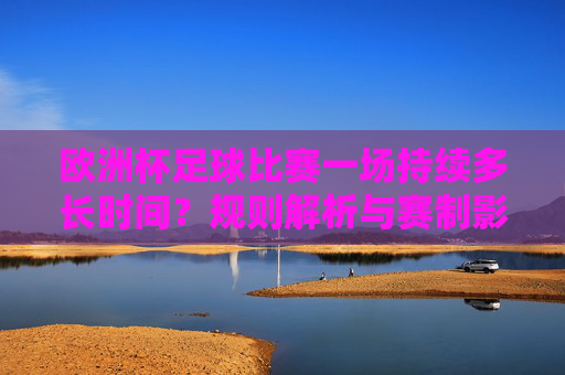 欧洲杯足球比赛一场持续多长时间?规则解析与赛制影响,欧洲杯比赛时长,规则解析与赛制影响