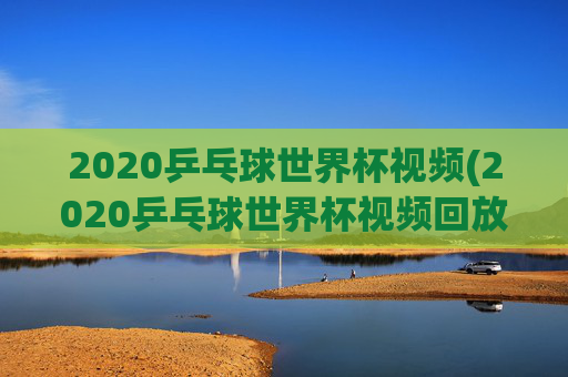 2020乒乓球世界杯视频(2020乒乓球世界杯视频回放)