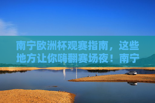 南宁欧洲杯观赛指南,这些地方让你嗨翻赛场夜!南宁欧洲杯观赛指南,嗨翻赛场夜必打卡地