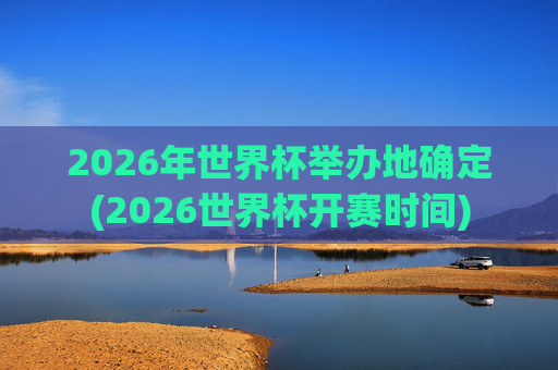 2026年世界杯举办地确定(2026世界杯开赛时间)